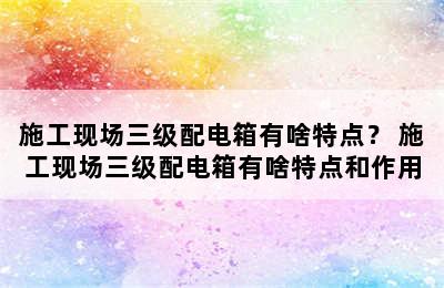 施工现场三级配电箱有啥特点？ 施工现场三级配电箱有啥特点和作用